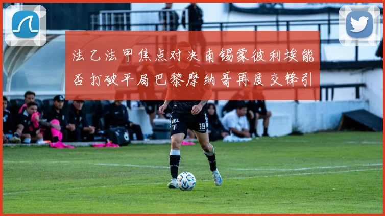 法乙法甲焦点对决南锡蒙彼利埃能否打破平局巴黎摩纳哥再度交锋引人关注