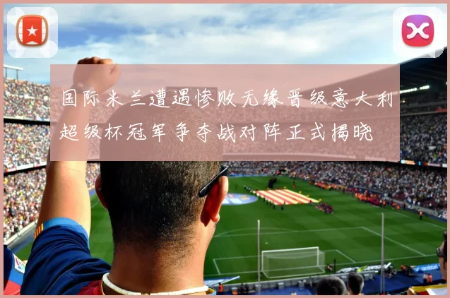 国际米兰遭遇惨败无缘晋级意大利超级杯冠军争夺战对阵正式揭晓