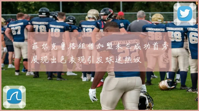 菲尔克鲁格租借加盟米兰成功首秀展现出色表现引发球迷热议